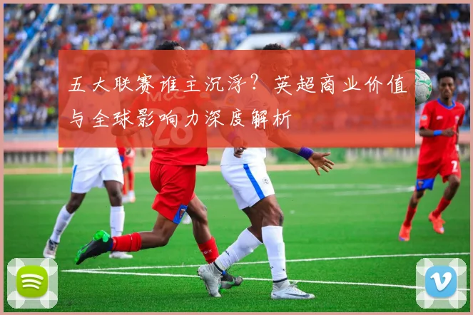 五大联赛谁主沉浮？英超商业价值与全球影响力深度解析