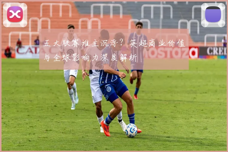 五大联赛谁主沉浮？英超商业价值与全球影响力深度解析