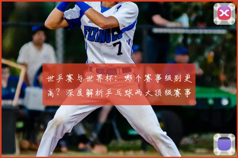 世乒赛与世界杯：哪个赛事级别更高？深度解析乒乓球两大顶级赛事
