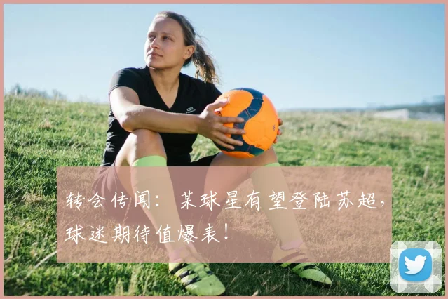 转会传闻：某球星有望登陆苏超，球迷期待值爆表！