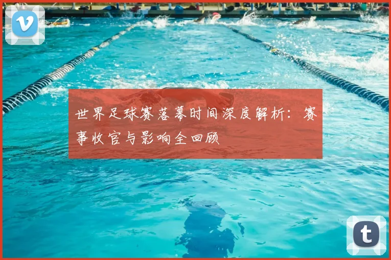 世界足球赛落幕时间深度解析：赛事收官与影响全回顾