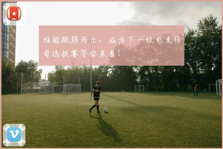 谁能脱颖而出，成为下一位电竞传奇选拔赛等你来看！