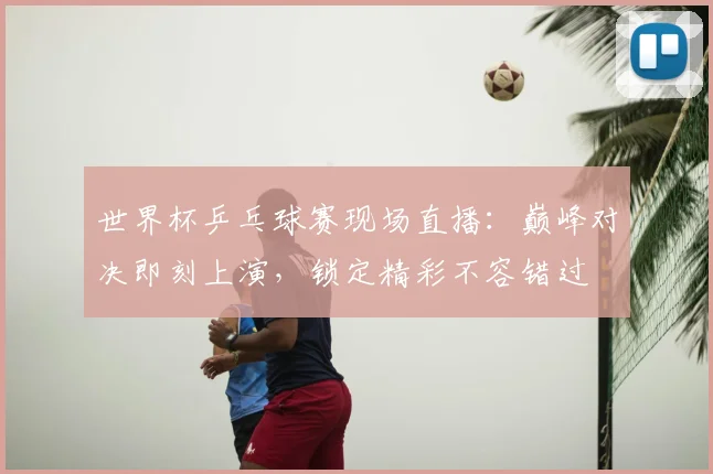 世界杯乒乓球赛现场直播：巅峰对决即刻上演，锁定精彩不容错过