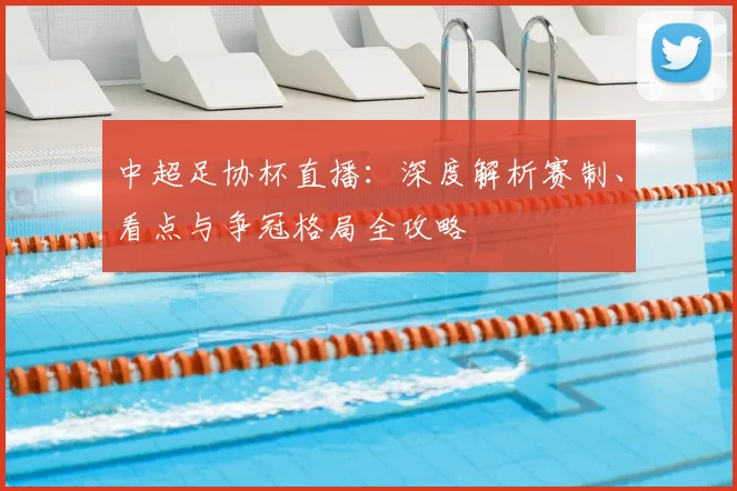 中超足协杯直播：深度解析赛制、看点与争冠格局全攻略