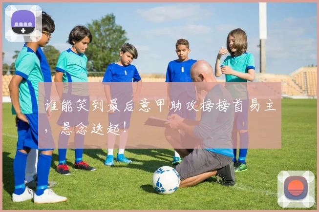 谁能笑到最后意甲助攻榜榜首易主，悬念迭起！