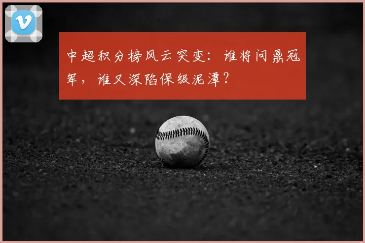 中超积分榜风云突变：谁将问鼎冠军，谁又深陷保级泥潭？