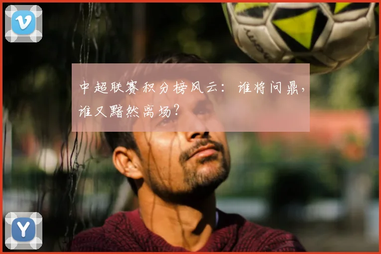 中超联赛积分榜风云：谁将问鼎，谁又黯然离场？