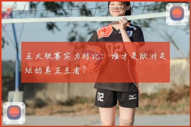 五大联赛实力对比：谁才是欧洲足坛的真正王者？