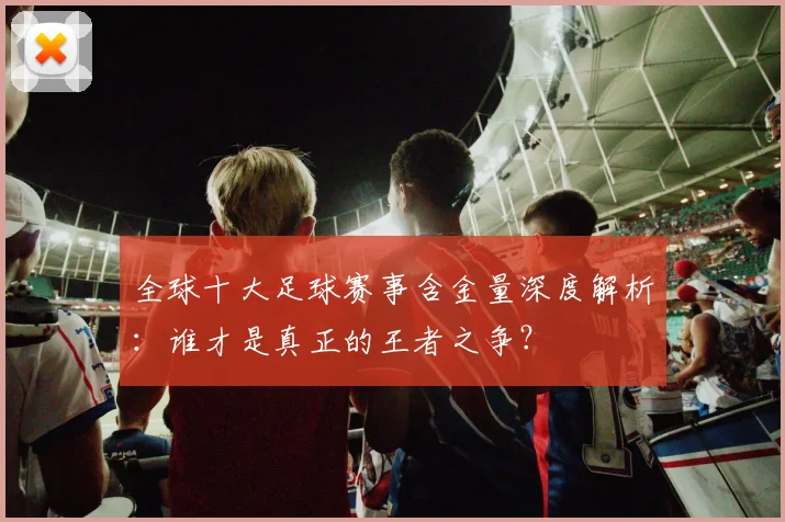 全球十大足球赛事含金量深度解析：谁才是真正的王者之争？