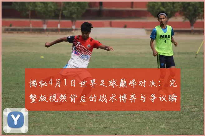 揭秘4月1日世界足球巅峰对决：完整版视频背后的战术博弈与争议瞬间