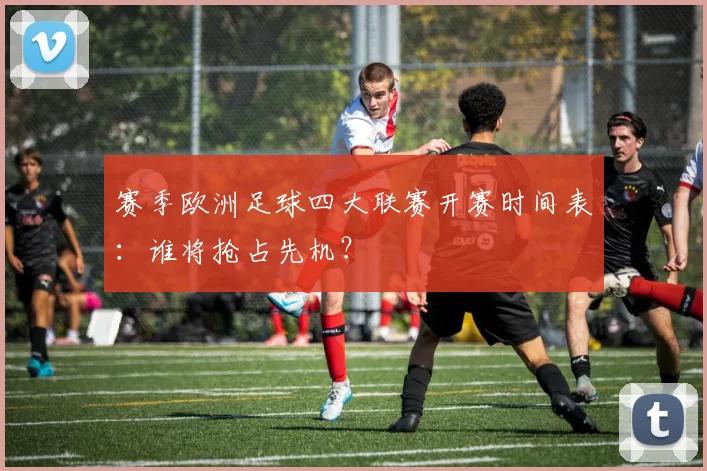 赛季欧洲足球四大联赛开赛时间表：谁将抢占先机？