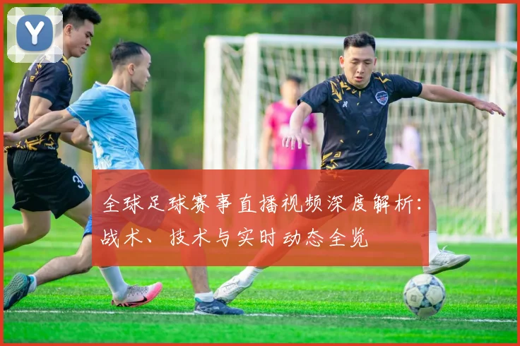 全球足球赛事直播视频深度解析：战术、技术与实时动态全览