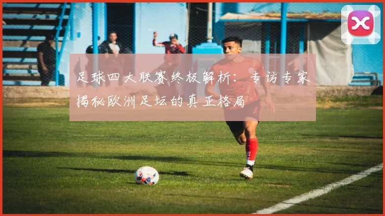 足球四大联赛终极解析：专访专家揭秘欧洲足坛的真正格局